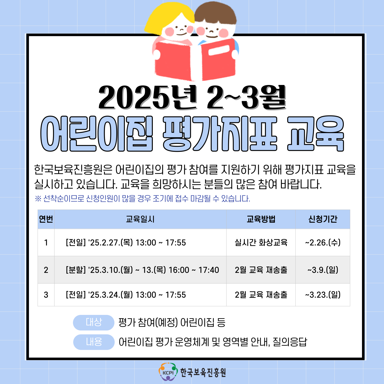 2025년 2~3월
어린이집 평가지표 교육
한국보육진흥우너은 어린이집의 평가 참여를 지원하기 위해 평가지표 교육을
실시하고 있습니다. 교육을 희망하시는 분들의 많은 참여 바랍니다.
※선착순이므로 신청인원이 많을 경우 조기에 접수 마감될 수 있습니다. 
연번 교육일시 교육방법 신청기간
1 [전일] '25.2.27.(목) 13:00 ~17:55 실시간 화상교육 ~2.26.(수)
2 [분할] '25.3.24.(월) ~13.(목) 16:00 ~ 17:40 2월 교육 재송출 ~3.9.(일)
3 [전일] '25.3.24. (월) 13:00 ~ 17:55 2월 교육 재송출 ~3.23.(일)
대상 평가 참여(예정) 어린이집 등
내용 어린이집 평가 운영체계 및 영역별 안내, 질의응답
한국보육진흥원